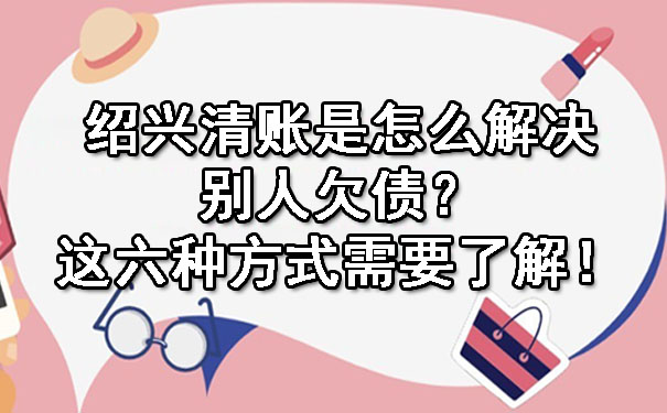 绍兴清账是怎么解决别人欠债？这六种方式需要了解！.jpg