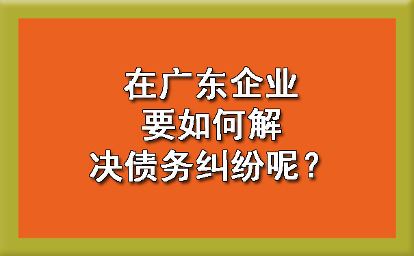 在广东企业要如何解决债务纠纷呢.jpg